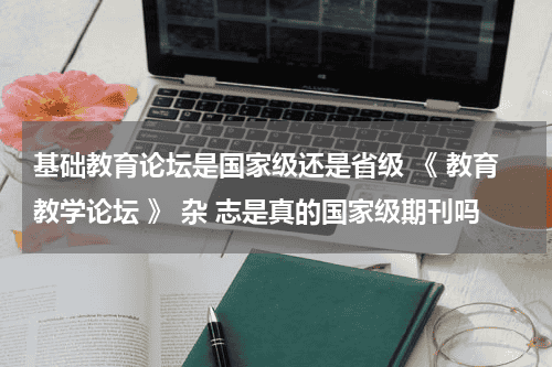 基础教育论坛是国家级还是省级 《 教育教学论坛 》 杂 志是真的国家级期刊吗教育资讯网-教育行业资讯百科大全