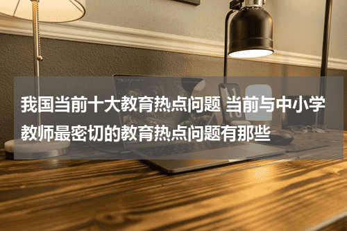 我国当前十大教育热点问题 当前与中小学教师最密切的教育热点问题有那些教育资讯网-教育行业资讯百科大全