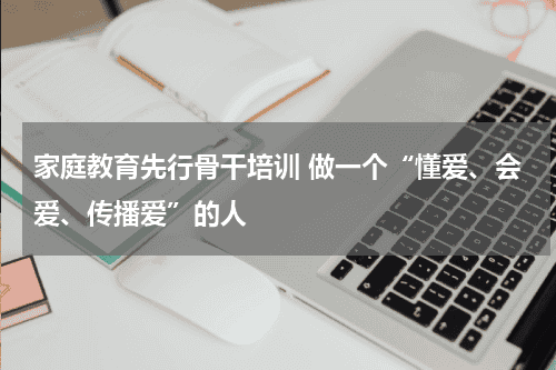 家庭教育先行骨干培训 做一个“懂爱、会爱、传播爱”的人教育资讯网-教育行业资讯百科大全
