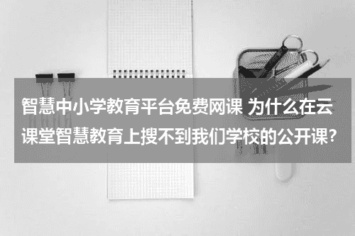 智慧中小学教育平台免费网课 为什么在云课堂智慧教育上搜不到我们学校的公开课?教育资讯网-教育行业资讯百科大全