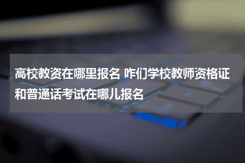 高校教资在哪里报名 咋们学校教师资格证和普通话考试在哪儿报名教育资讯网-教育行业资讯百科大全