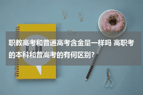 职教高考和普通高考含金量一样吗 高职考的本科和普高考的有何区别？教育资讯网-教育行业资讯百科大全