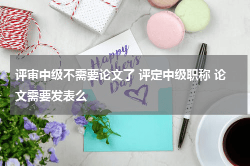 评审中级不需要论文了 评定中级职称 论文需要发表么教育资讯网-教育行业资讯百科大全