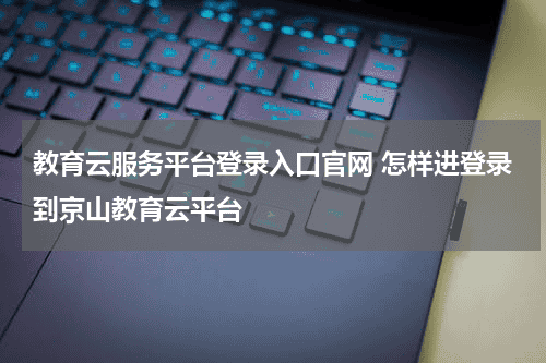 教育云服务平台登录入口官网 怎样进登录到京山教育云平台教育资讯网-教育行业资讯百科大全
