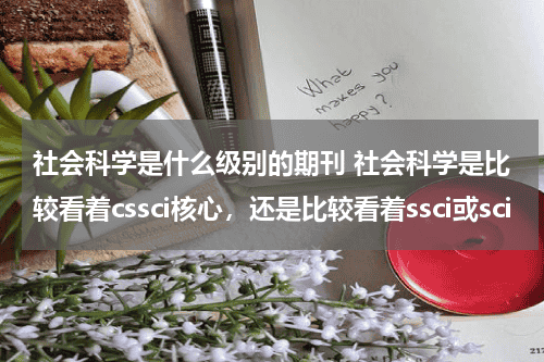 社会科学是什么级别的期刊 社会科学是比较看着cssci核心，还是比较看着ssci或sci教育资讯网-教育行业资讯百科大全