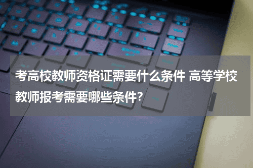考高校教师资格证需要什么条件 高等学校教师报考需要哪些条件？教育资讯网-教育行业资讯百科大全