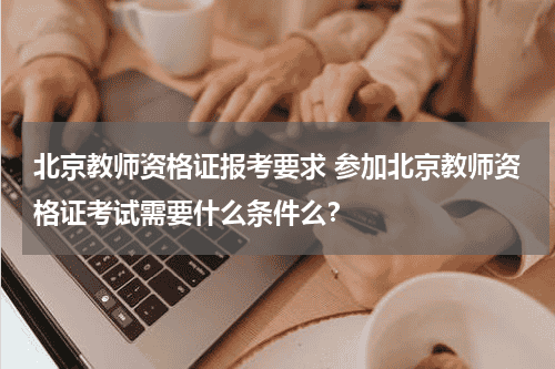 北京教师资格证报考要求 参加北京教师资格证考试需要什么条件么？教育资讯网-教育行业资讯百科大全