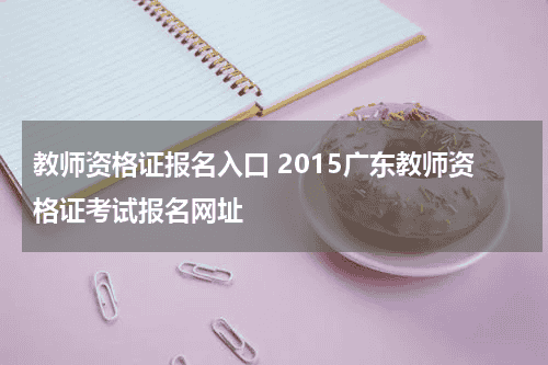 教师资格证报名入口 2015广东教师资格证考试报名网址教育资讯网-教育行业资讯百科大全
