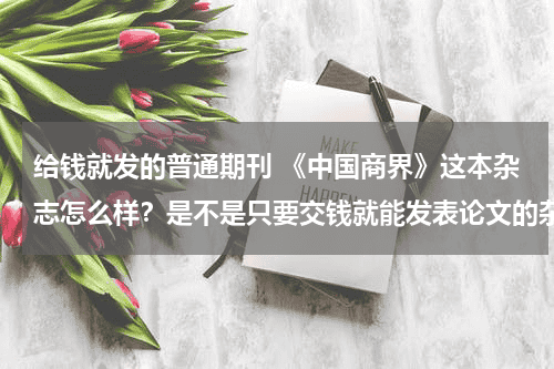 给钱就发的普通期刊 《中国商界》这本杂志怎么样？是不是只要交钱就能发表论文的杂志呢？教育资讯网-教育行业资讯百科大全