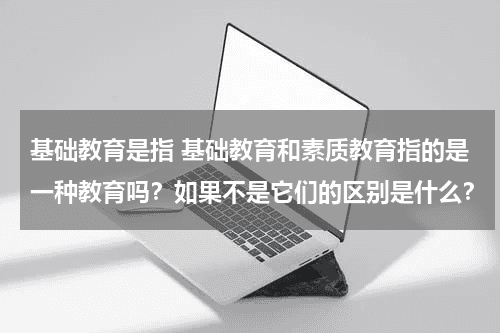 基础教育是指 基础教育和素质教育指的是一种教育吗？如果不是它们的区别是什么？教育资讯网-教育行业资讯百科大全