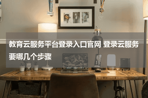 教育云服务平台登录入口官网 登录云服务要哪几个步骤教育资讯网-教育行业资讯百科大全
