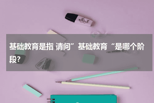 基础教育是指 请问”基础教育“是哪个阶段？教育资讯网-教育行业资讯百科大全