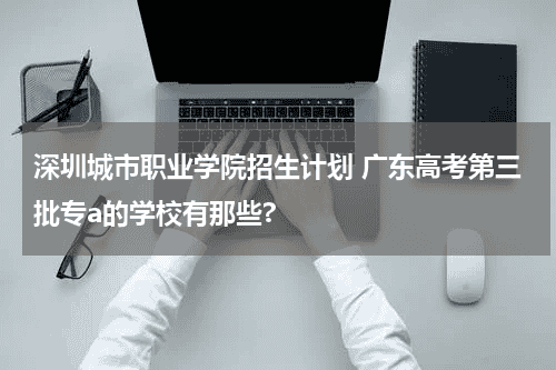 深圳城市职业学院招生计划 广东高考第三批专a的学校有那些?教育资讯网-教育行业资讯百科大全