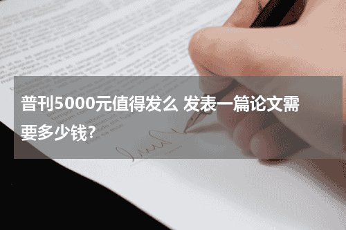 普刊5000元值得发么 发表一篇论文需要多少钱？教育资讯网-教育行业资讯百科大全