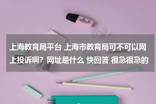 上海教育局平台 上海市教育局可不可以网上投诉啊？网址是什么 快回答 很急很急的教育资讯网-教育行业资讯百科大全