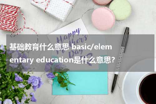 基础教育什么意思 basic/elementary education是什么意思？教育资讯网-教育行业资讯百科大全