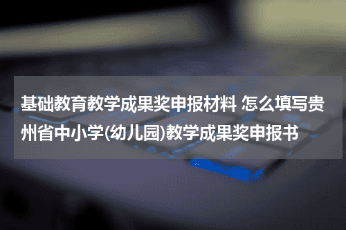 基础教育教学成果奖申报材料 怎么填写贵州省中小学(幼儿园)教学成果奖申报书教育资讯网-教育行业资讯百科大全