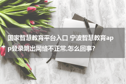 国家智慧教育平台入口 宁波智慧教育app登录跳出网络不正常,怎么回事？教育资讯网-教育行业资讯百科大全