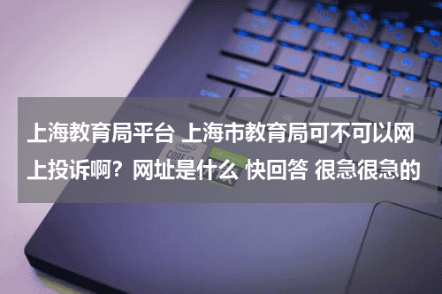 上海教育局平台 上海市教育局可不可以网上投诉啊？网址是什么 快回答 很急很急的教育资讯网-教育行业资讯百科大全
