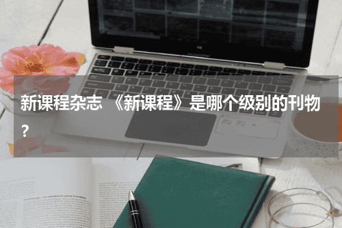 新课程杂志 《新课程》是哪个级别的刊物？教育资讯网-教育行业资讯百科大全