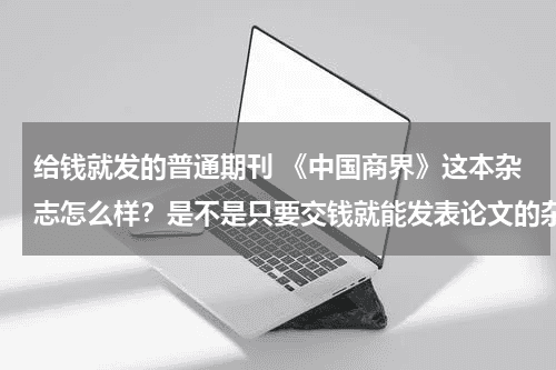 给钱就发的普通期刊 《中国商界》这本杂志怎么样？是不是只要交钱就能发表论文的杂志呢？教育资讯网-教育行业资讯百科大全