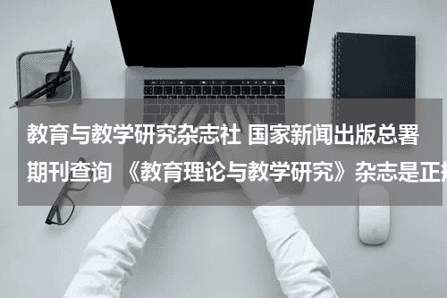 教育与教学研究杂志社 国家新闻出版总署期刊查询 《教育理论与教学研究》杂志是正规期刊吗？教育资讯网-教育行业资讯百科大全