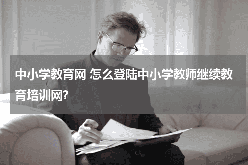 中小学教育网 怎么登陆中小学教师继续教育培训网？教育资讯网-教育行业资讯百科大全