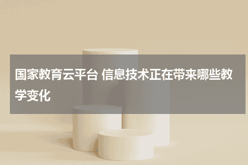 国家教育云平台 信息技术正在带来哪些教学变化教育资讯网-教育行业资讯百科大全