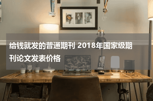 给钱就发的普通期刊 2018年国家级期刊论文发表价格教育资讯网-教育行业资讯百科大全