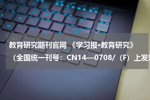 教育研究期刊官网 《学习报·教育研究》（全国统一刊号：CN14—0708/（F）上发表的论文怎样检索？教育资讯网-教育行业资讯百科大全