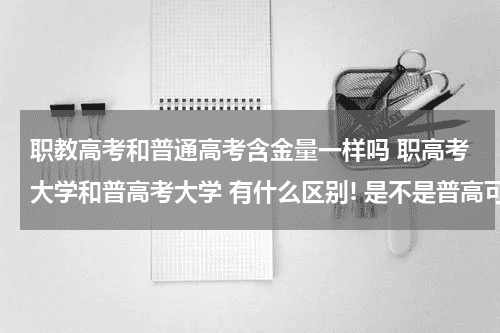 职教高考和普通高考含金量一样吗 职高考大学和普高考大学 有什么区别! 是不是普高可以考更好的大学或者说是更容易?教育资讯网-教育行业资讯百科大全