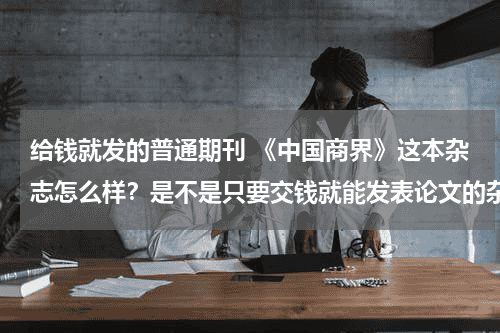 给钱就发的普通期刊 《中国商界》这本杂志怎么样？是不是只要交钱就能发表论文的杂志呢？教育资讯网-教育行业资讯百科大全
