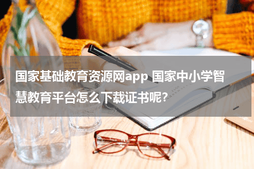 国家基础教育资源网app 国家中小学智慧教育平台怎么下载证书呢？教育资讯网-教育行业资讯百科大全