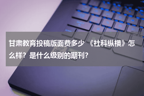 甘肃教育投稿版面费多少 《社科纵横》怎么样？是什么级别的期刊？教育资讯网-教育行业资讯百科大全