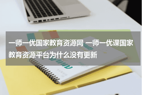 一师一优国家教育资源网 一师一优课国家教育资源平台为什么没有更新教育资讯网-教育行业资讯百科大全