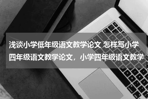 浅谈小学低年级语文教学论文 怎样写小学四年级语文教学论文，小学四年级语文教学教育资讯网-教育行业资讯百科大全