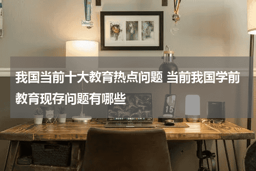 我国当前十大教育热点问题 当前我国学前教育现存问题有哪些教育资讯网-教育行业资讯百科大全