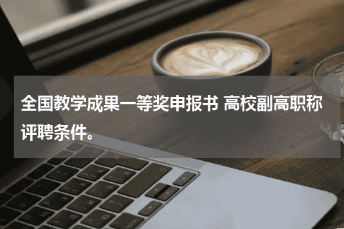 全国教学成果一等奖申报书 高校副高职称评聘条件。