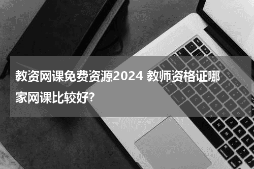 教资网课免费资源2024 教师资格证哪家网课比较好？教育资讯网-教育行业资讯百科大全