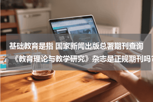 基础教育是指 国家新闻出版总署期刊查询 《教育理论与教学研究》杂志是正规期刊吗？教育资讯网-教育行业资讯百科大全