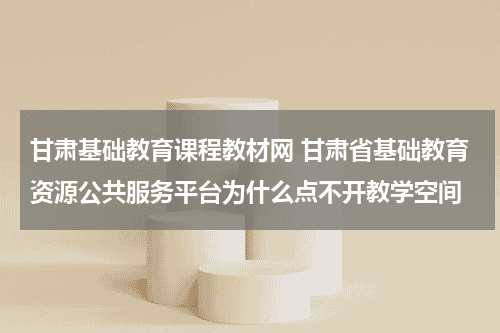 甘肃基础教育课程教材网 甘肃省基础教育资源公共服务平台为什么点不开教学空间教育资讯网-教育行业资讯百科大全