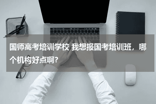国师高考培训学校 我想报国考培训班，哪个机构好点啊？教育资讯网-教育行业资讯百科大全