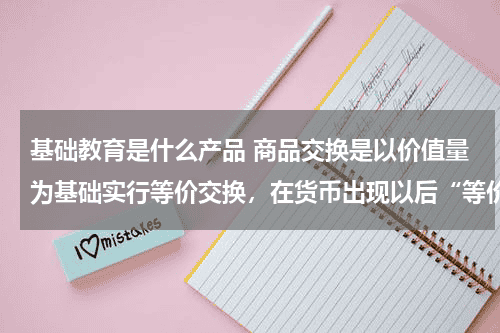 基础教育是什么产品 商品交换是以价值量为基础实行等价交换，在货币出现以后“等价交换”则表现在 A．商品的价值量相一致教育资讯网-教育行业资讯百科大全