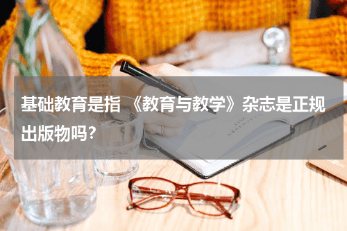 基础教育是指 《教育与教学》杂志是正规出版物吗？教育资讯网-教育行业资讯百科大全