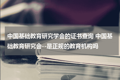 中国基础教育研究学会的证书查询 中国基础教育研究会--是正规的教育机构吗教育资讯网-教育行业资讯百科大全