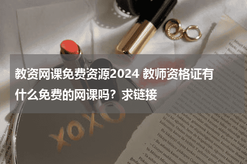 教资网课免费资源2024 教师资格证有什么免费的网课吗？求链接教育资讯网-教育行业资讯百科大全