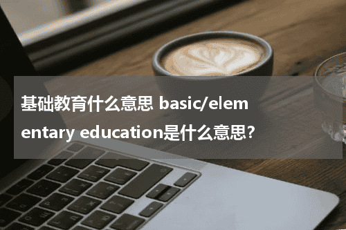 基础教育什么意思 basic/elementary education是什么意思？教育资讯网-教育行业资讯百科大全