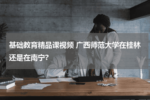 基础教育精品课视频 广西师范大学在桂林还是在南宁?教育资讯网-教育行业资讯百科大全