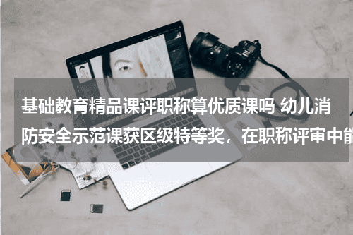 基础教育精品课评职称算优质课吗 幼儿消防安全示范课获区级特等奖，在职称评审中能用吗？教育资讯网-教育行业资讯百科大全