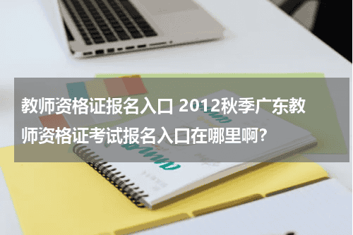 教师资格证报名入口 2012秋季广东教师资格证考试报名入口在哪里啊？教育资讯网-教育行业资讯百科大全
